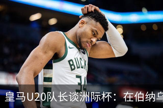 皇马U20队长谈洲际杯：在伯纳乌踢球是巨大荣幸 一直模仿莫德里奇